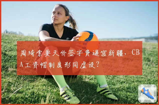 周琦索要天价签字费逼宫新疆,CBA工资帽制度形同虚设?