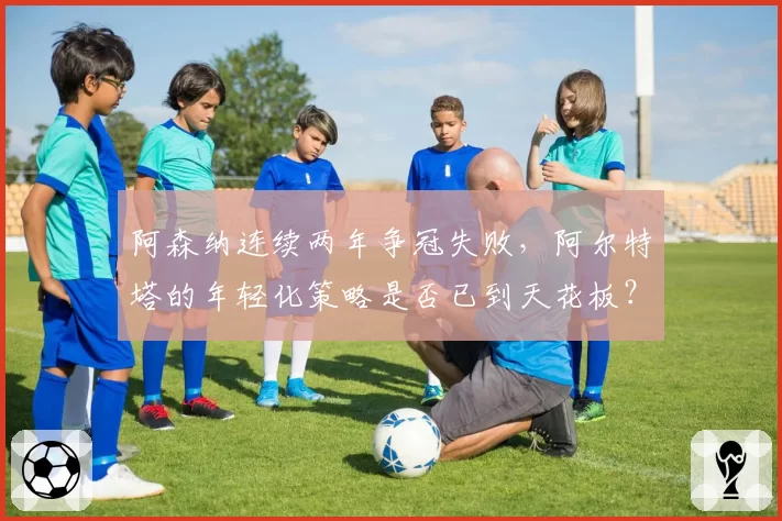 阿森纳连续两年争冠失败，阿尔特塔的年轻化策略是否已到天花板？