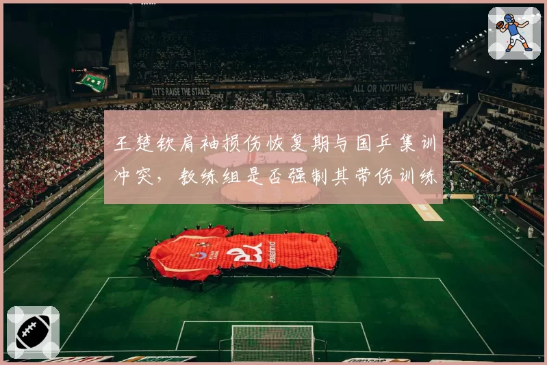 王楚钦肩袖损伤恢复期与国乒集训冲突，教练组是否强制其带伤训练引发争议