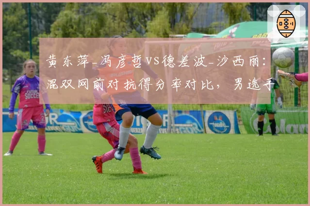 黄东萍_冯彦哲vs德差波_沙西丽：混双网前对抗得分率对比，男选手封网面积成胜负手