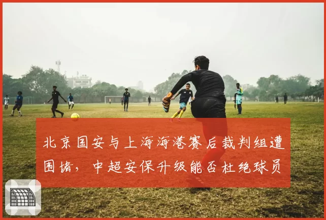 北京国安与上海海港赛后裁判组遭围堵，中超安保升级能否杜绝球员与裁判直接对峙