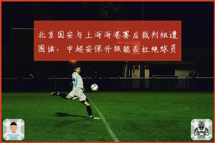 北京国安与上海海港赛后裁判组遭围堵，中超安保升级能否杜绝球员与裁判直接对峙