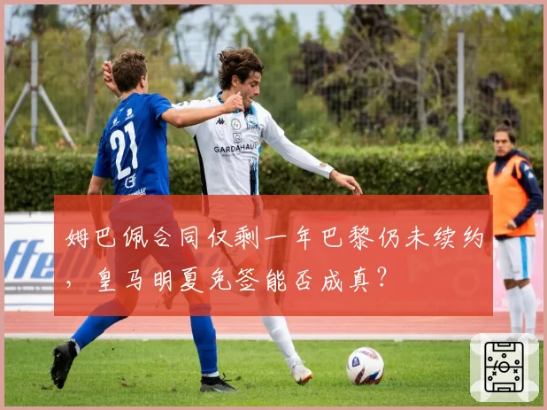 姆巴佩合同仅剩一年巴黎仍未续约,皇马明夏免签能否成真?