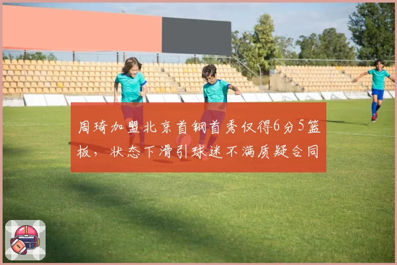 周琦加盟北京首钢首秀仅得6分5篮板,状态下滑引球迷不满质疑合同太大