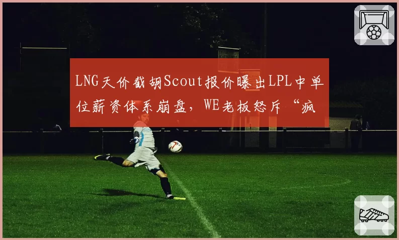 LNG天价截胡Scout报价曝出LPL中单位薪资体系崩盘,WE老板怒斥“疯了吧”