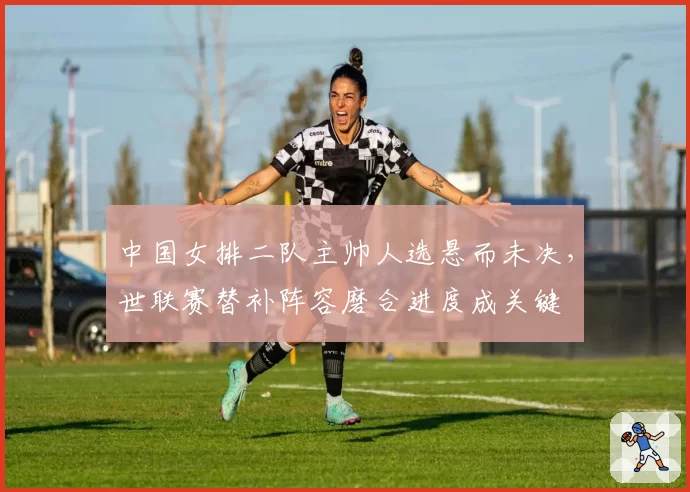 中国女排二队主帅人选悬而未决，世联赛替补阵容磨合进度成关键