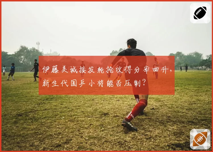 伊藤美诚接发轮抢攻得分率回升,新生代国乒小将能否压制?