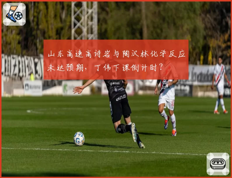山东高速高诗岩与陶汉林化学反应未达预期，丁伟下课倒计时？
