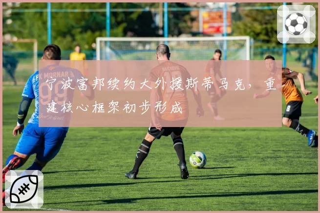 宁波富邦续约大外援斯蒂马克，重建核心框架初步形成
