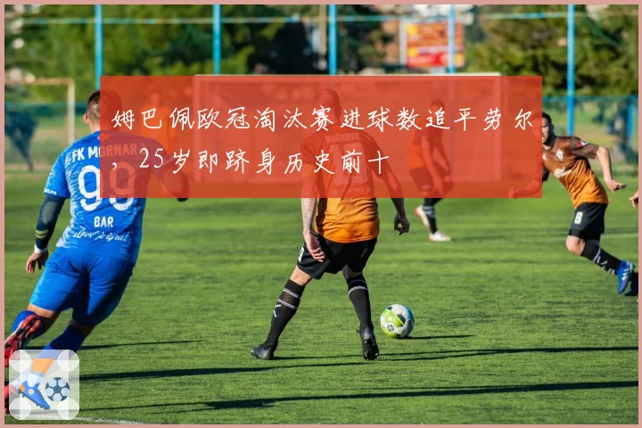 姆巴佩欧冠淘汰赛进球数追平劳尔,25岁即跻身历史前十