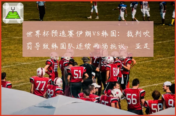 世界杯预选赛伊朗vs韩国：裁判吹罚导致韩国队连续两场抗议，亚足联调查