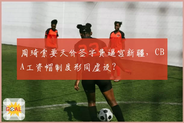 周琦索要天价签字费逼宫新疆,CBA工资帽制度形同虚设?