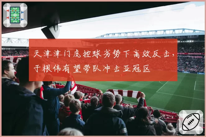 天津津门虎控球劣势下高效反击,于根伟有望带队冲击亚冠区