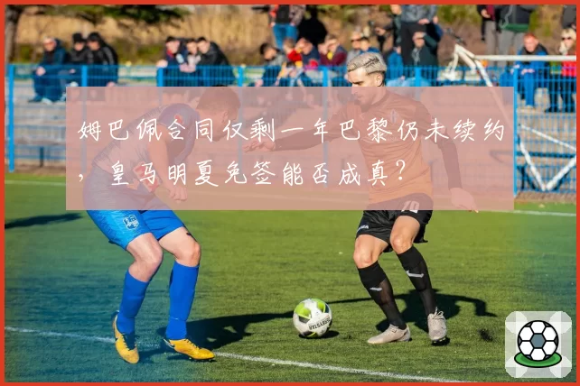 姆巴佩合同仅剩一年巴黎仍未续约,皇马明夏免签能否成真?