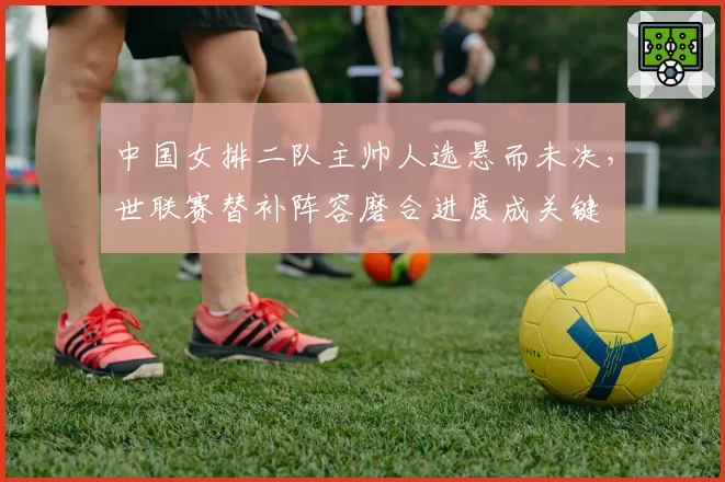 中国女排二队主帅人选悬而未决,世联赛替补阵容磨合进度成关键