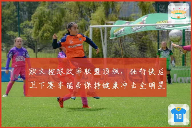 欧文控球效率联盟顶级，独行侠后卫下赛季能否保持健康冲击全明星？