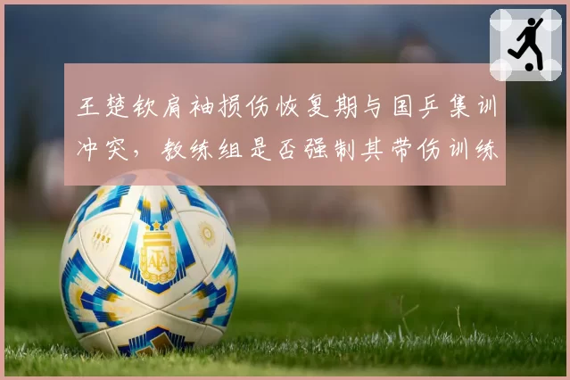 王楚钦肩袖损伤恢复期与国乒集训冲突,教练组是否强制其带伤训练引发争议