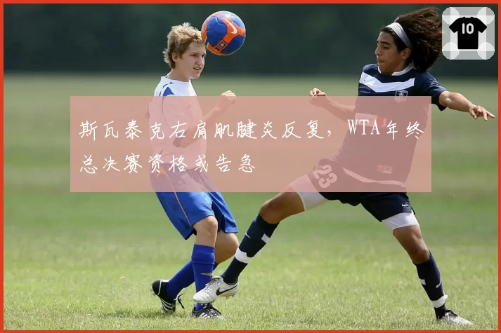 斯瓦泰克右肩肌腱炎反复,WTA年终总决赛资格或告急