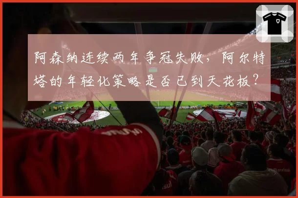 阿森纳连续两年争冠失败,阿尔特塔的年轻化策略是否已到天花板?