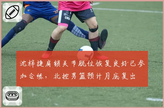 沈梓捷肩锁关节脱位恢复良好已参加合练，北控男篮预计月底复出