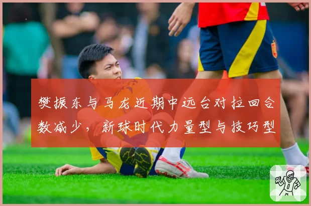 樊振东与马龙近期中远台对拉回合数减少，新球时代力量型与技巧型博弈再升级