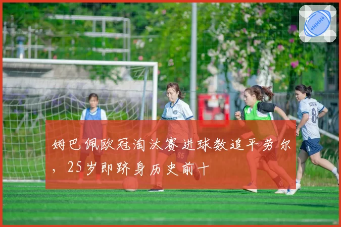 姆巴佩欧冠淘汰赛进球数追平劳尔,25岁即跻身历史前十