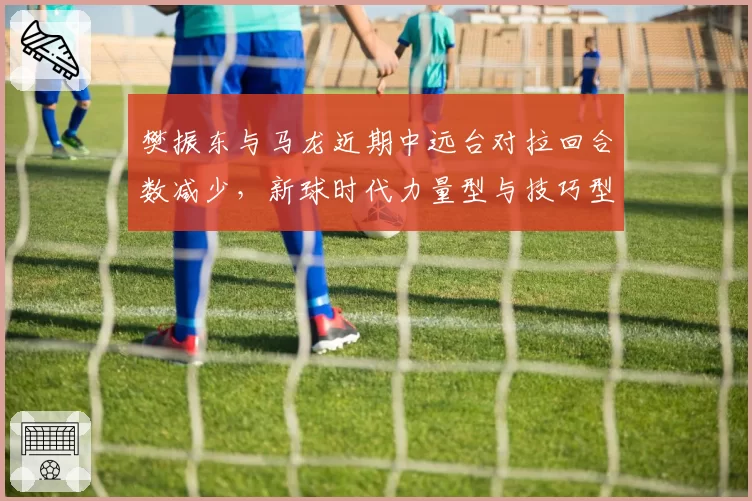樊振东与马龙近期中远台对拉回合数减少，新球时代力量型与技巧型博弈再升级