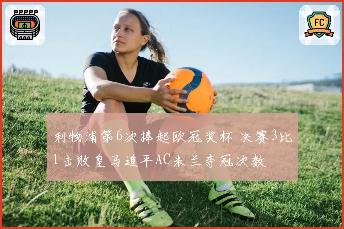 利物浦第6次捧起欧冠奖杯 决赛3比1击败皇马追平AC米兰夺冠次数