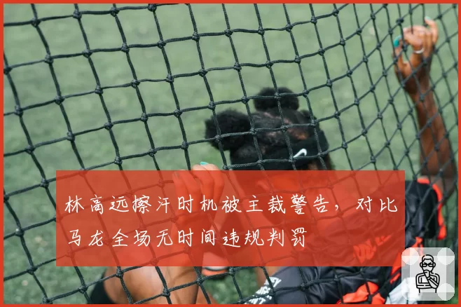 林高远擦汗时机被主裁警告，对比马龙全场无时间违规判罚