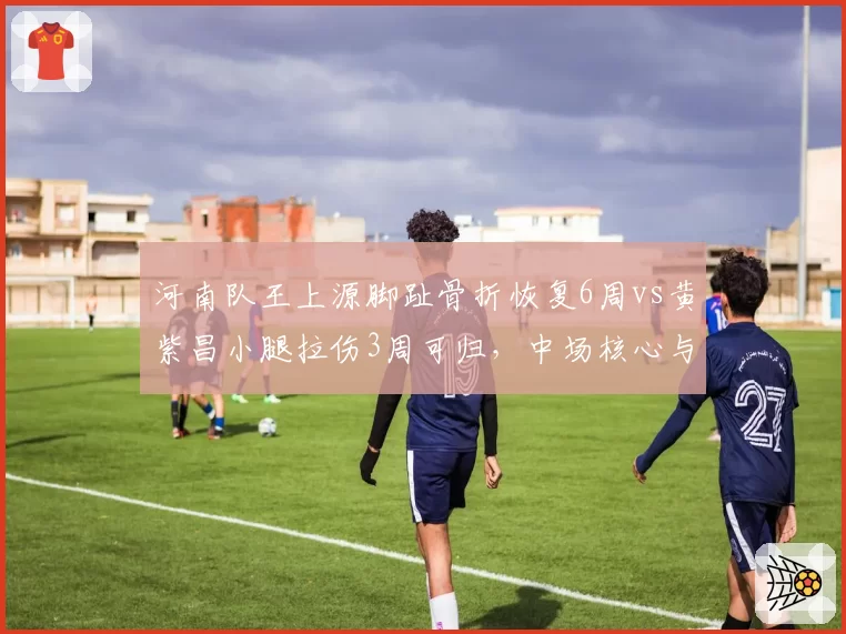 河南队王上源脚趾骨折恢复6周vs黄紫昌小腿拉伤3周可归，中场核心与边路尖刀复出节奏不同