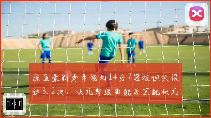 陈国豪新秀季场均14分7篮板但失误达3.2次，状元郎效率能否匹配状元身份？