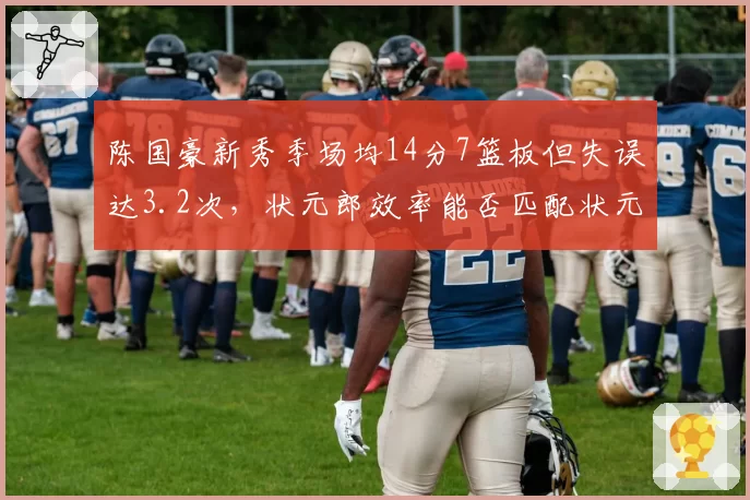 陈国豪新秀季场均14分7篮板但失误达3.2次，状元郎效率能否匹配状元身份？